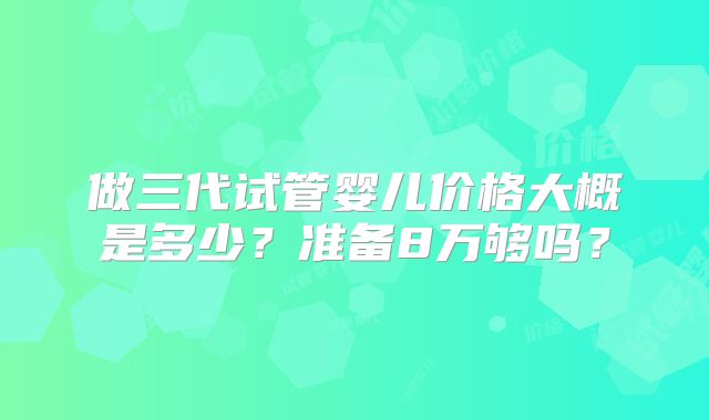 做三代试管婴儿价格大概是多少?准备8万够吗?