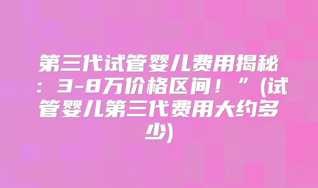 第三代试管婴儿费用揭秘:3-8万价格区间!”(试管婴儿第三代费用大约多少)