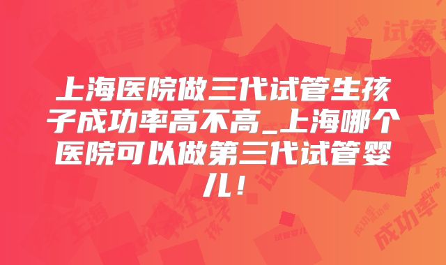 上海医院做三代试管生孩子成功率高不高_上海哪个医院可以做第三代试管婴儿!