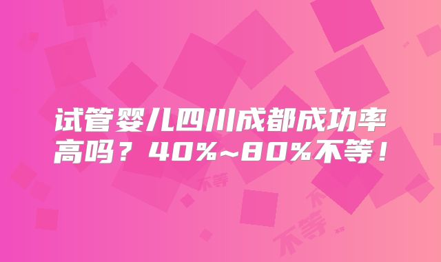 试管婴儿四川成都成功率高吗?40%~80%不等!