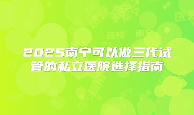 2025南宁可以做三代试管的私立医院选择指南