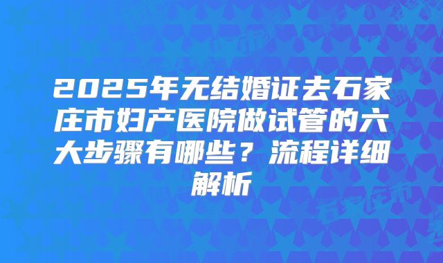 2025年无结婚证去石家庄市妇产医院做试管的六大步骤有哪些？流程详细解析