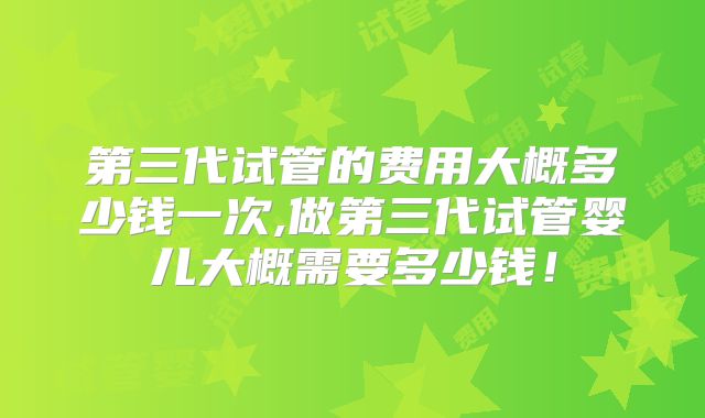 第三代试管的费用大概多少钱一次,做第三代试管婴儿大概需要多少钱！