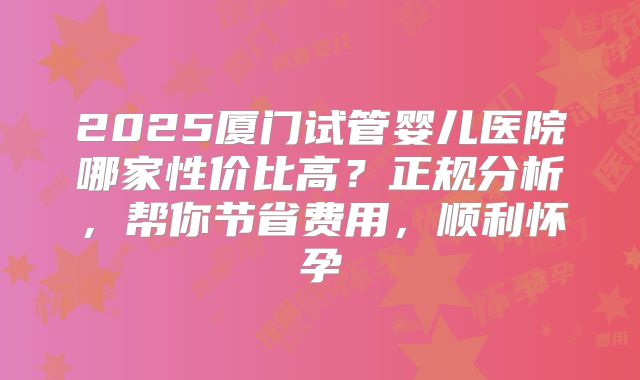 2025厦门试管婴儿医院哪家性价比高？正规分析，帮你节省费用，顺利怀孕