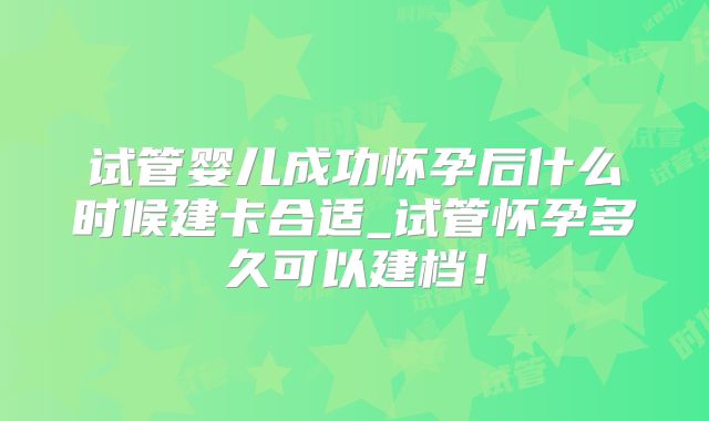 试管婴儿成功怀孕后什么时候建卡合适_试管怀孕多久可以建档！
