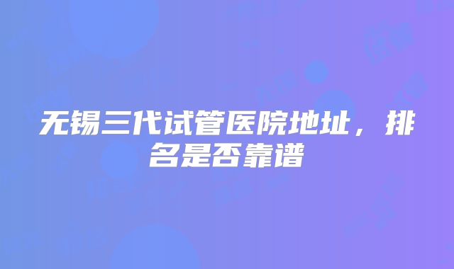 无锡三代试管医院地址,排名是否靠谱