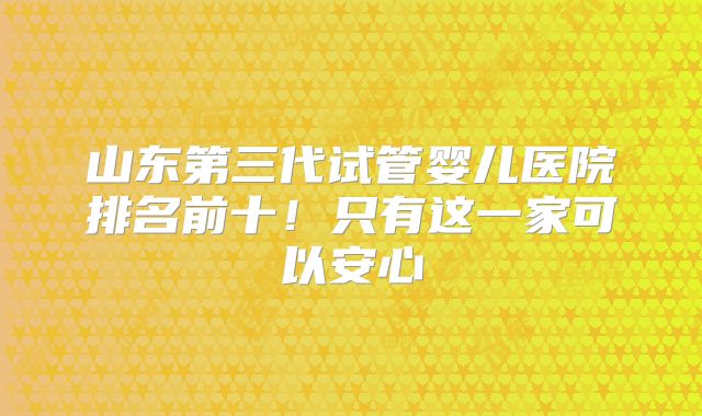 山东第三代试管婴儿医院排名前十！只有这一家可以安心
