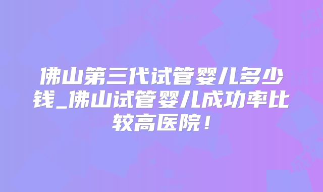 佛山第三代试管婴儿多少钱_佛山试管婴儿成功率比较高医院！