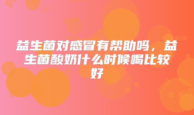 益生菌对感冒有帮助吗，益生菌酸奶什么时候喝比较好