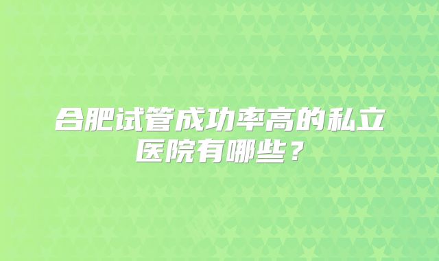 合肥试管成功率高的私立医院有哪些？