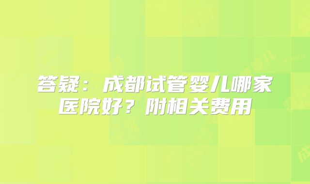 答疑：成都试管婴儿哪家医院好？附相关费用