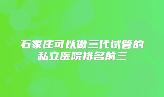 石家庄可以做三代试管的私立医院排名前三