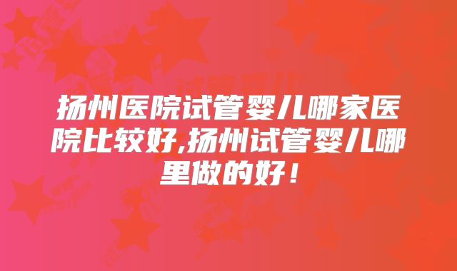 扬州医院试管婴儿哪家医院比较好,扬州试管婴儿哪里做的好!
