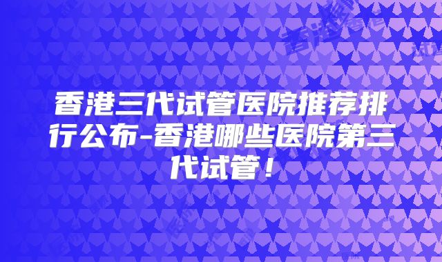 香港三代试管医院推荐排行公布-香港哪些医院第三代试管!