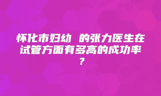 怀化市妇幼 的张力医生在试管方面有多高的成功率?