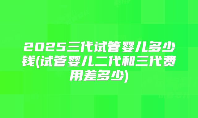 2025三代试管婴儿多少钱(试管婴儿二代和三代费用差多少)