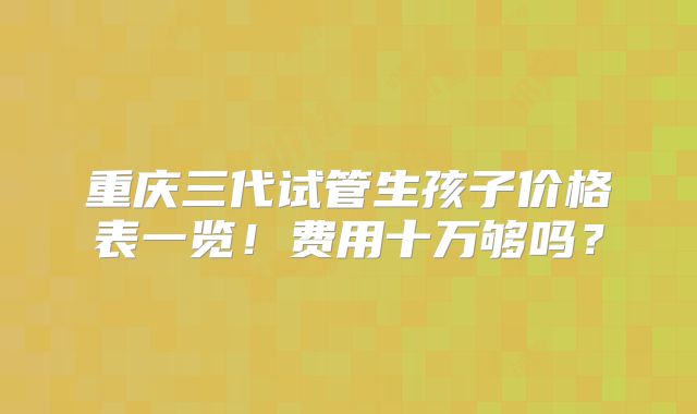 重庆三代试管生孩子价格表一览！费用十万够吗？