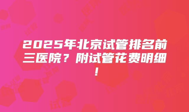 2025年北京试管排名前三医院?附试管花费明细!