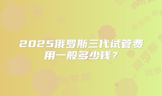 2025俄罗斯三代试管费用一般多少钱？