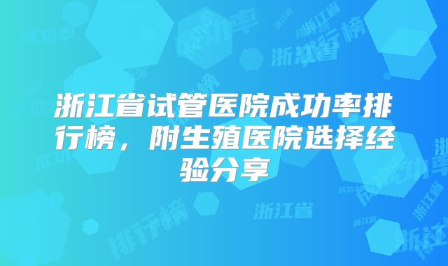 浙江省试管医院成功率排行榜，附生殖医院选择经验分享