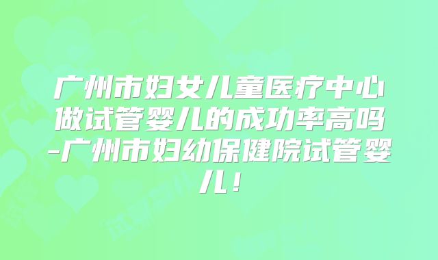 广州市妇女儿童医疗中心做试管婴儿的成功率高吗-广州市妇幼保健院试管婴儿!