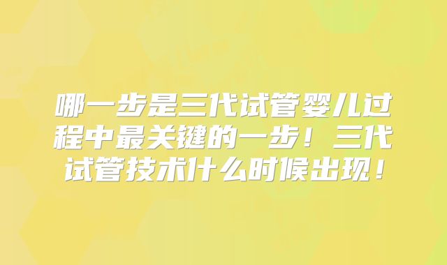 哪一步是三代试管婴儿过程中最关键的一步!三代试管技术什么时候出现!