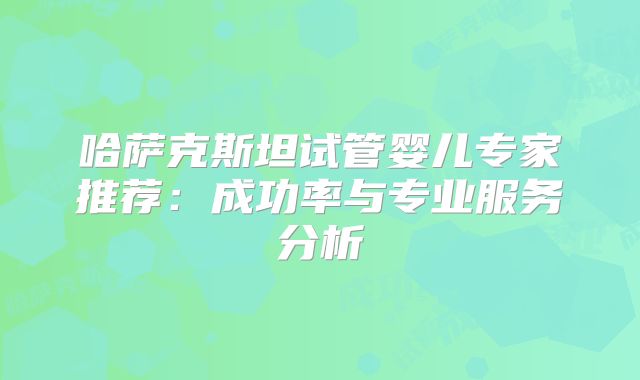 哈萨克斯坦试管婴儿专家推荐：成功率与专业服务分析