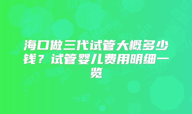 海口做三代试管大概多少钱？试管婴儿费用明细一览