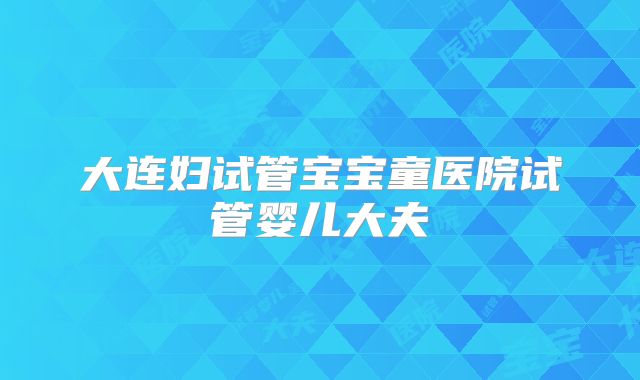 大连妇试管宝宝童医院试管婴儿大夫