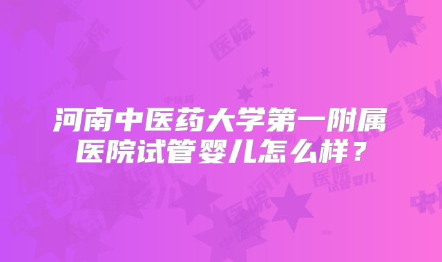 河南中医药大学第一附属医院试管婴儿怎么样?