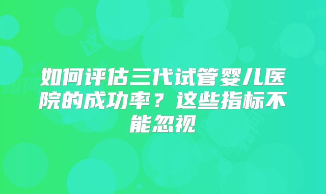 如何评估三代试管婴儿医院的成功率？这些指标不能忽视