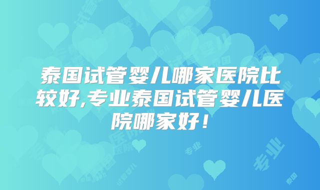 泰国试管婴儿哪家医院比较好,专业泰国试管婴儿医院哪家好！