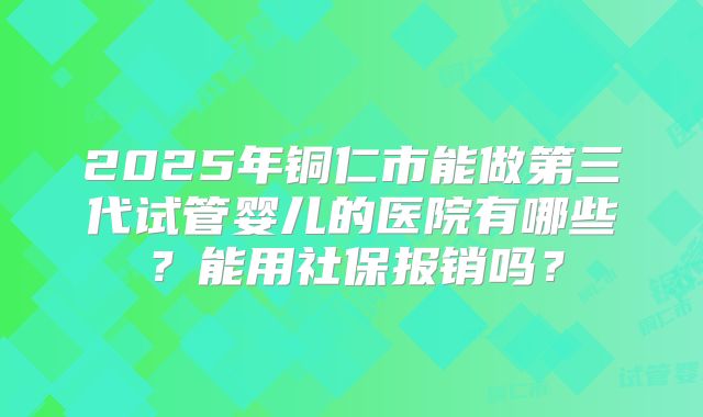 2025年铜仁市能做第三代试管婴儿的医院有哪些？能用社保报销吗？