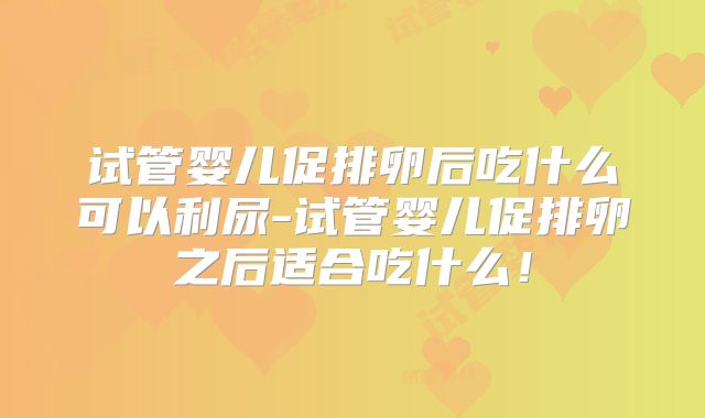 试管婴儿促排卵后吃什么可以利尿-试管婴儿促排卵之后适合吃什么！