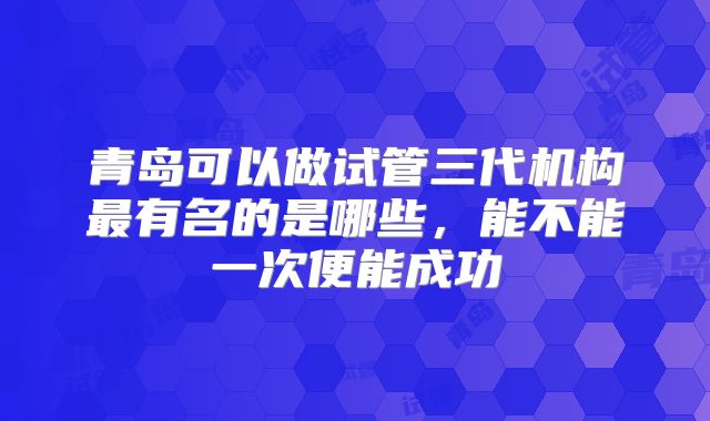 青岛可以做试管三代机构最有名的是哪些，能不能一次便能成功