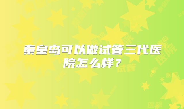 秦皇岛可以做试管三代医院怎么样？