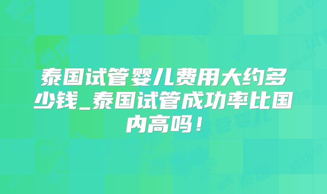 泰国试管婴儿费用大约多少钱_泰国试管成功率比国内高吗!