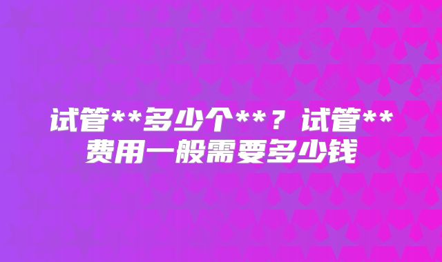 试管**多少个**?试管**费用一般需要多少钱