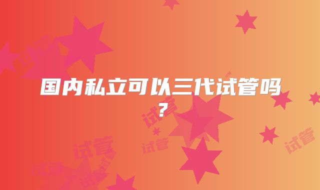 国内私立可以三代试管吗？