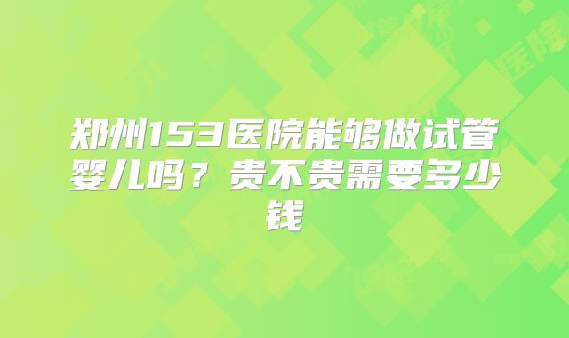 郑州153医院能够做试管婴儿吗？贵不贵需要多少钱