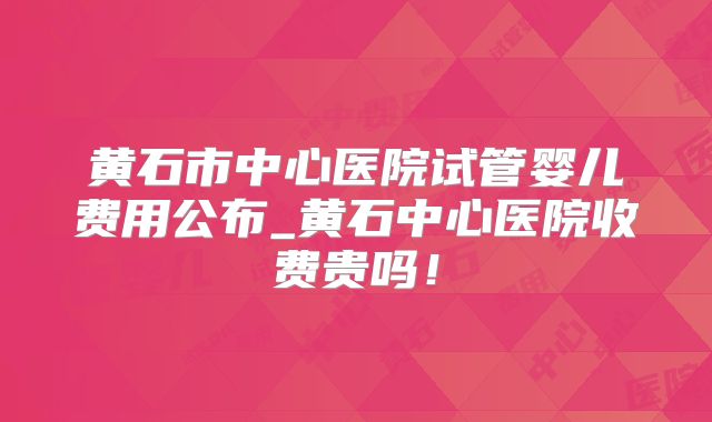 黄石市中心医院试管婴儿费用公布_黄石中心医院收费贵吗！