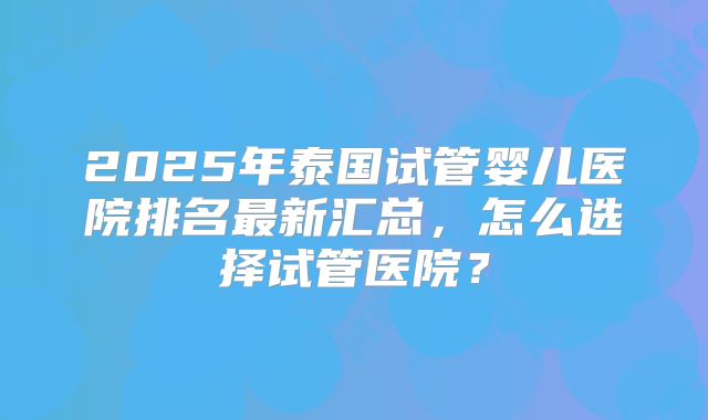 2025年泰国试管婴儿医院排名最新汇总,怎么选择试管医院?