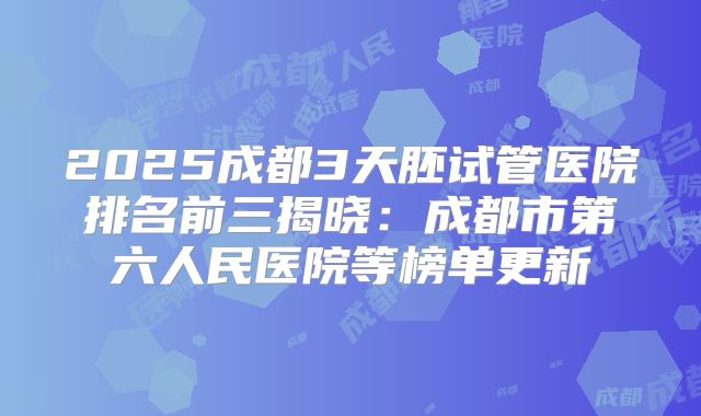 2025成都3天胚试管医院排名前三揭晓：成都市第六人民医院等榜单更新