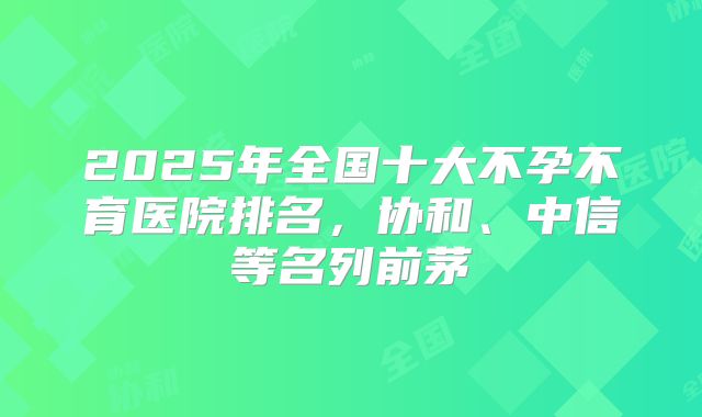 2025年全国十大不孕不育医院排名，协和、中信等名列前茅