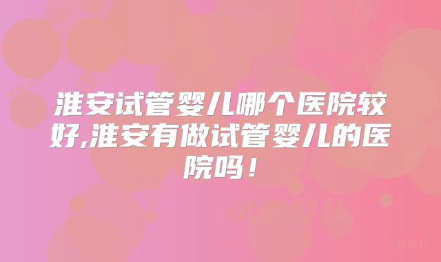 淮安试管婴儿哪个医院较好,淮安有做试管婴儿的医院吗！