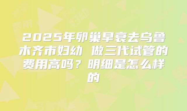 2025年卵巢早衰去乌鲁木齐市妇幼 做三代试管的费用高吗？明细是怎么样的