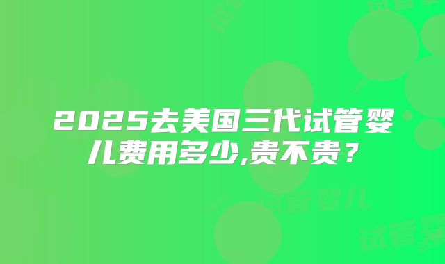 2025去美国三代试管婴儿费用多少,贵不贵？
