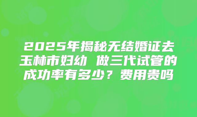 2025年揭秘无结婚证去玉林市妇幼 做三代试管的成功率有多少？费用贵吗
