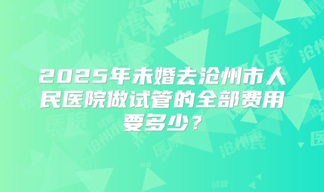 2025年未婚去沧州市人民医院做试管的全部费用要多少?