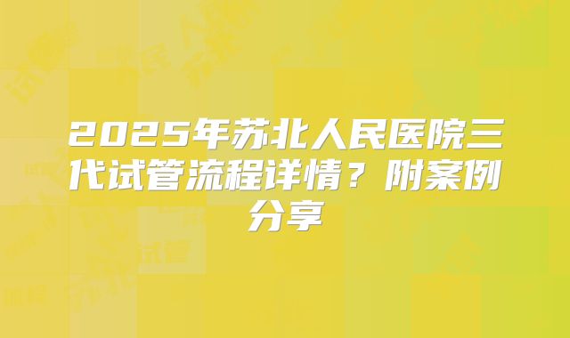 2025年苏北人民医院三代试管流程详情?附案例分享